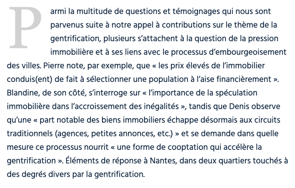 Parmi la multitude de questions et témoignages qui nous sont parvenus suite à notre appel à contributions sur le thème de la gentrification, plusieurs s’attachent à la question de la pression immobilière et à ses liens avec le processus d’embourgeoisement des villes. Pierre note, par exemple, que « les prix élevés de l’immobilier conduis(ent) de fait à sélectionner une population à l’aise financièrement ». Blandine, de son côté, s’interroge sur « l’importance de la spéculation immobilière dans l’accroissement des inégalités », tandis que Denis observe qu’une « part notable des biens immobiliers échappe désormais aux circuits traditionnels (agences, petites annonces, etc.) » et se demande dans quelle mesure ce processus nourrit « une forme de cooptation qui accélère la gentrification ». Éléments de réponse à Nantes, dans deux quartiers touchés à des degrés divers par la gentrification.